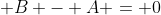  B - A = 0