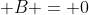  B = 0