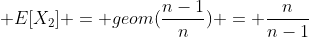  E[X_2] = geom(\frac{n-1}{n}) = \frac{n}{n-1}