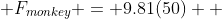  F_{monkey} = 9.81(50)  
