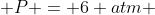  P = 6 atm 