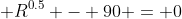  R^{0.5} - 90 = 0