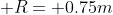  R= 0.75m