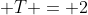  T = 2