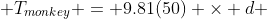  T_{monkey} = 9.81(50) \times d 