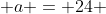  a = 24 