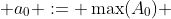  a_{0} := \max(A_0) 