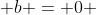  b = 0 