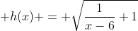  h(x) = \sqrt{\frac{1}{x-6}+1}