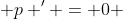  p ' = 0 