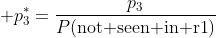  p_3^*=\frac{p_3}{P(\text{not seen in r1})}