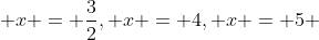  x = \frac{3}{2}, x = 4, x = 5 