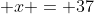  x = 37