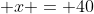  x = 40