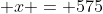  x = 575