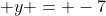  y = -7