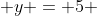  y = 5 