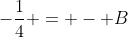 -\frac{1}{4} = - B