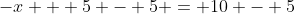 -x + 5 - 5 = 10 - 5