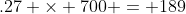 .27 \times 700 = 189