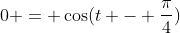 0 = \cos(t - \frac{\pi}{4})