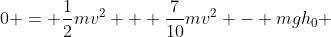 0 = \frac{1}{2}mv^2 + \frac{7}{10}mv^2 - mgh_0 