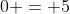 0 = 5
