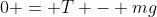 0 = T - mg