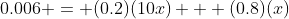 0.006 = (0.2)(10x) + (0.8)(x)