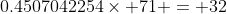 0.4507042254\times 71 = 32