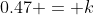 0.47 = k