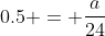 0.5 = \frac{a}{24}