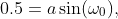 0.5=a\sin(\omega_{0}),