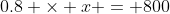 0.8 \times x = 800