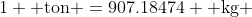 1 \text{ ton }=907.18474 \text{ kg }