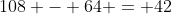108 - 64 = 42