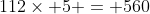 112\times 5 = 560