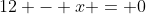 12 - x = 0
