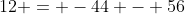 12 = -44 - 56