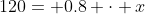 120= 0.8 \cdot x~\implies~x=\frac{120}{0.8} = 150