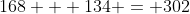 168 + 134 = 302