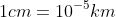 1cm=10^{-5}km