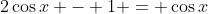 2\cos{x} - 1 = \cos{x}