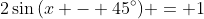 2\sin{(x - 45^{\circ})} = 1