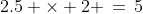 2.5 \times 2 \,=\,5
