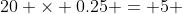 20 \times 0.25 = 5 