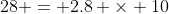 28 = 2.8 \times 10