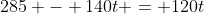 285 - 140t = 120t