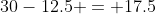 30-12.5 = 17.5