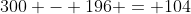 300 - 196 = 104